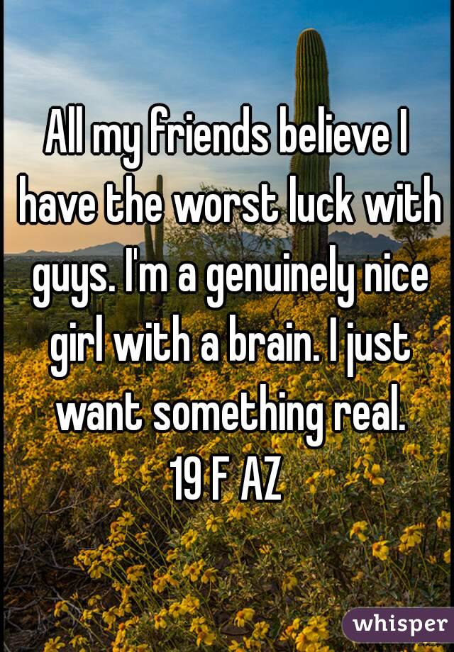 All my friends believe I have the worst luck with guys. I'm a genuinely nice girl with a brain. I just want something real.
19 F AZ
