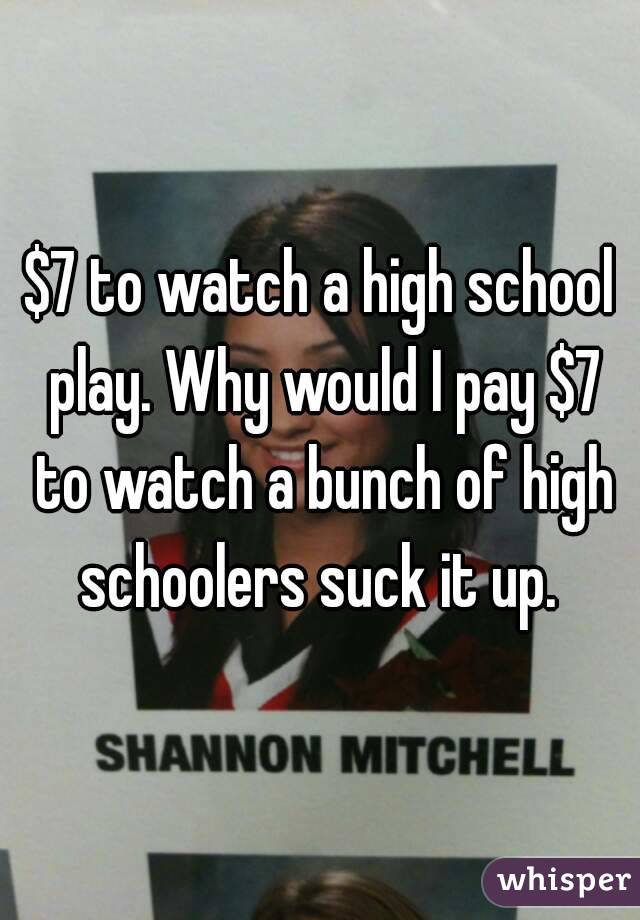 $7 to watch a high school play. Why would I pay $7 to watch a bunch of high schoolers suck it up. 