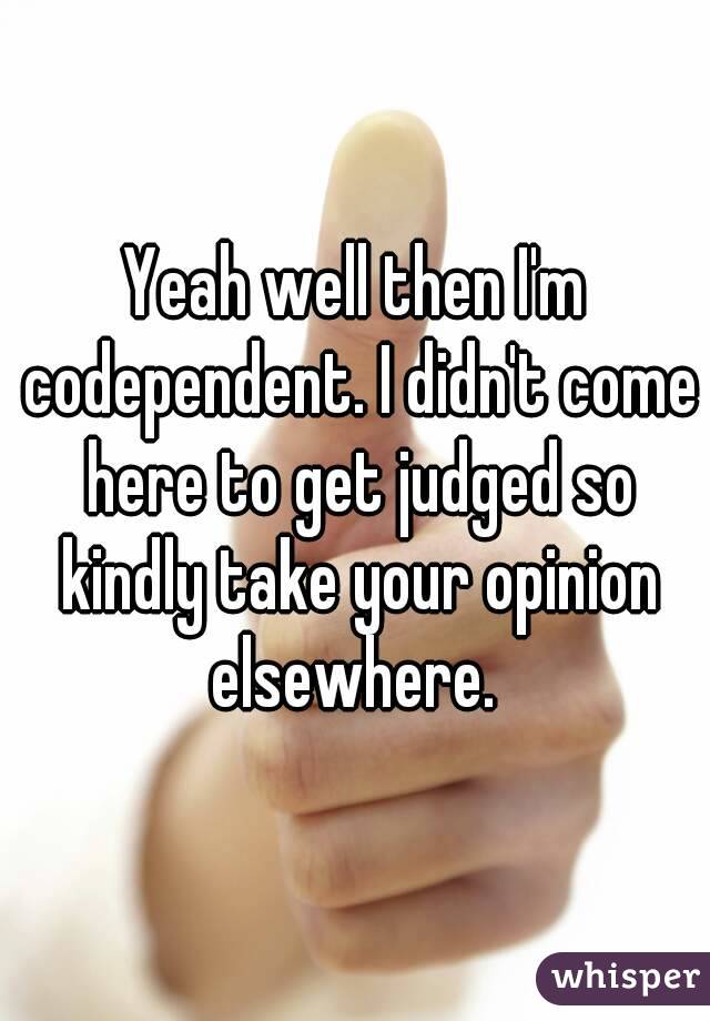 Yeah well then I'm codependent. I didn't come here to get judged so kindly take your opinion elsewhere. 