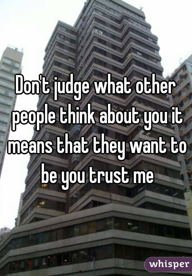 Don't judge what other people think about you it means that they want to be you trust me