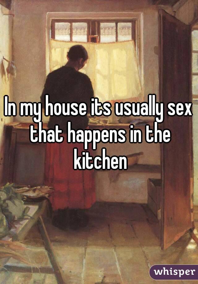 In my house its usually sex that happens in the kitchen