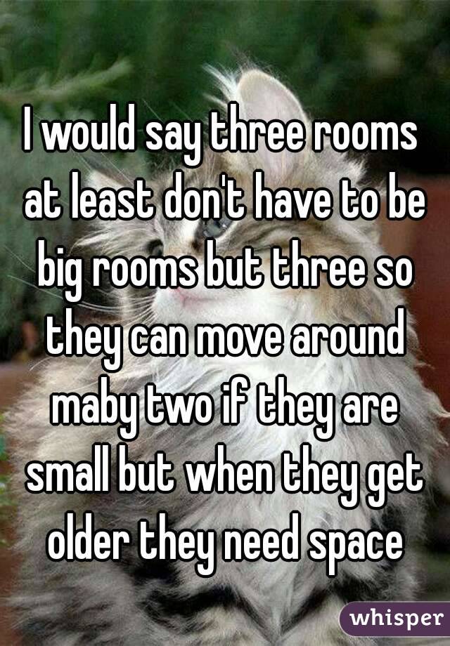 I would say three rooms at least don't have to be big rooms but three so they can move around maby two if they are small but when they get older they need space