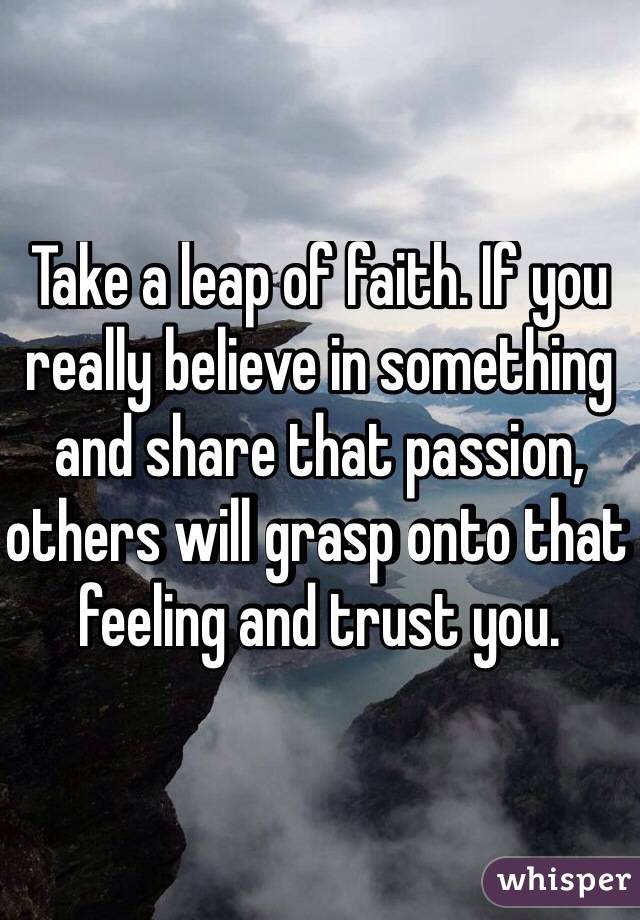 Take a leap of faith. If you really believe in something and share that passion, others will grasp onto that feeling and trust you. 
