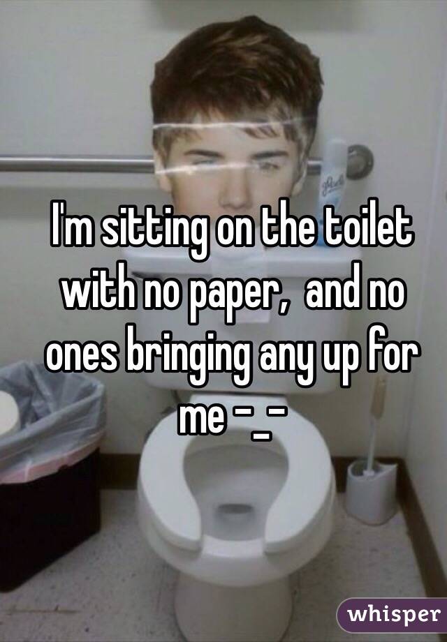 I'm sitting on the toilet with no paper,  and no ones bringing any up for me -_-