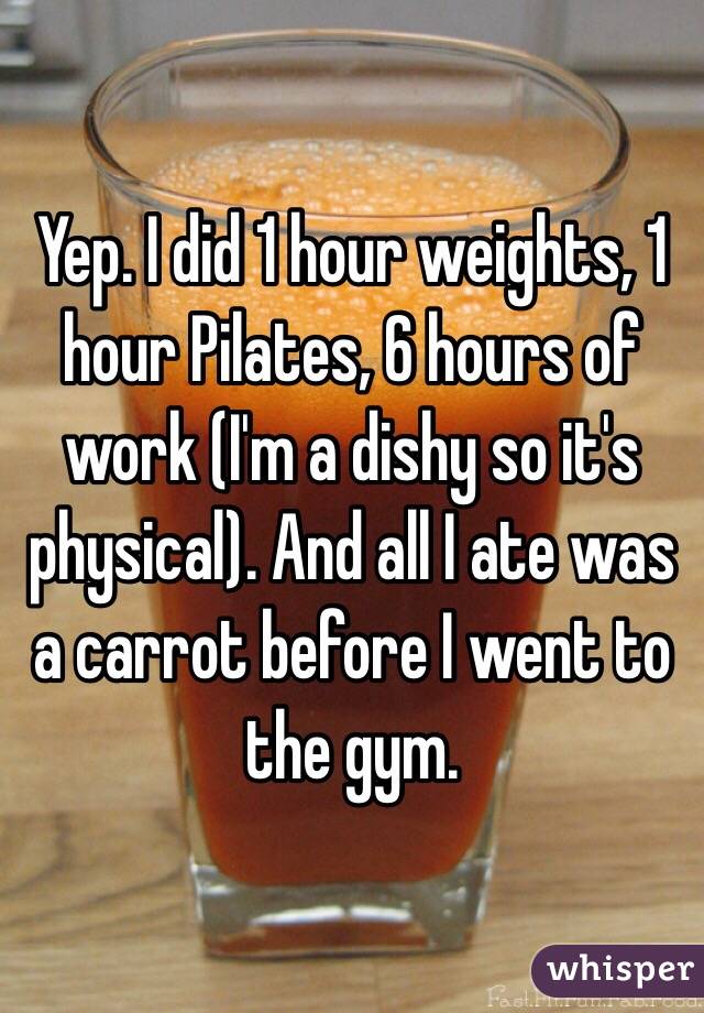 Yep. I did 1 hour weights, 1 hour Pilates, 6 hours of work (I'm a dishy so it's physical). And all I ate was a carrot before I went to the gym.