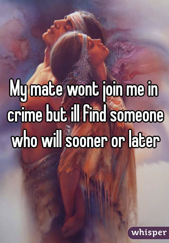 My mate wont join me in crime but ill find someone who will sooner or later