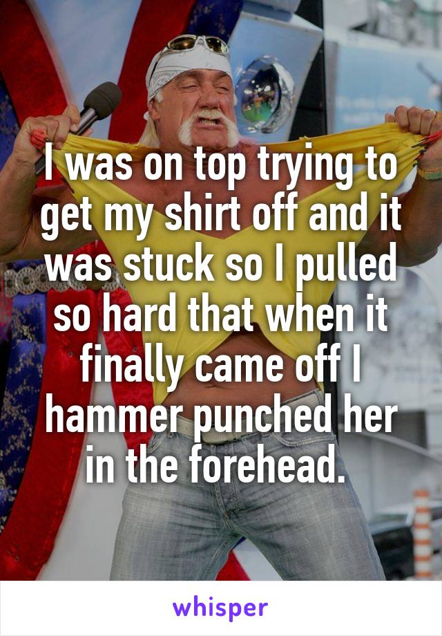 I was on top trying to get my shirt off and it was stuck so I pulled so hard that when it finally came off I hammer punched her in the forehead. 