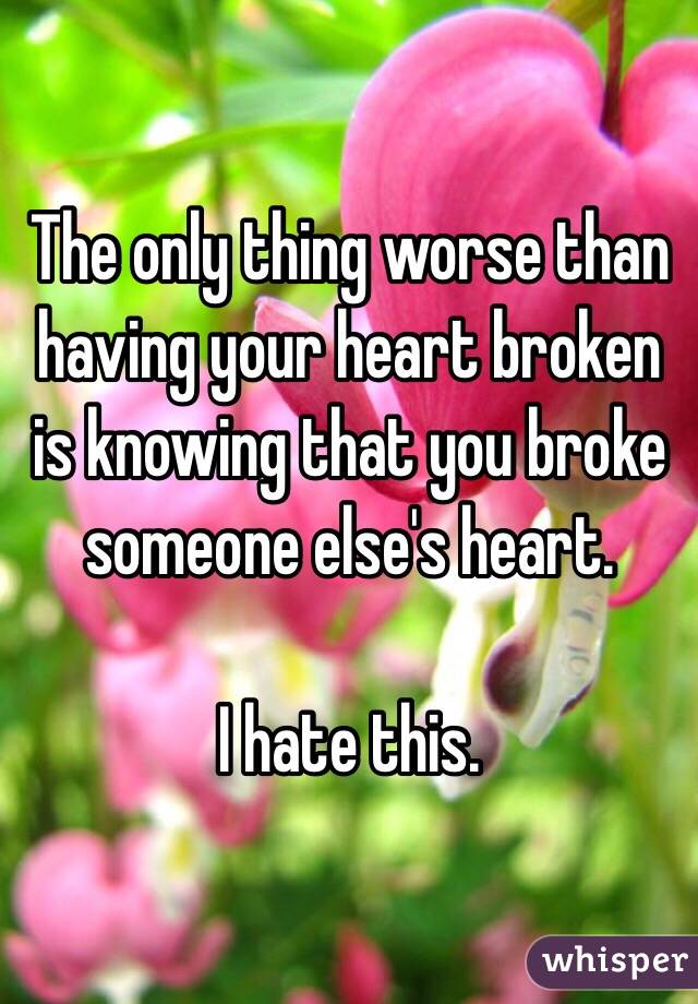 The only thing worse than having your heart broken is knowing that you broke someone else's heart. 

I hate this. 