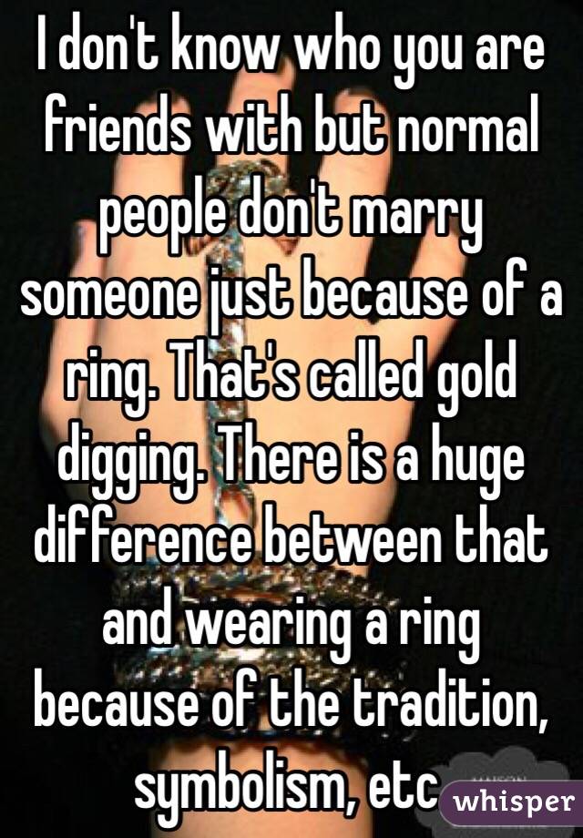 I don't know who you are friends with but normal people don't marry someone just because of a ring. That's called gold digging. There is a huge difference between that and wearing a ring because of the tradition, symbolism, etc. 