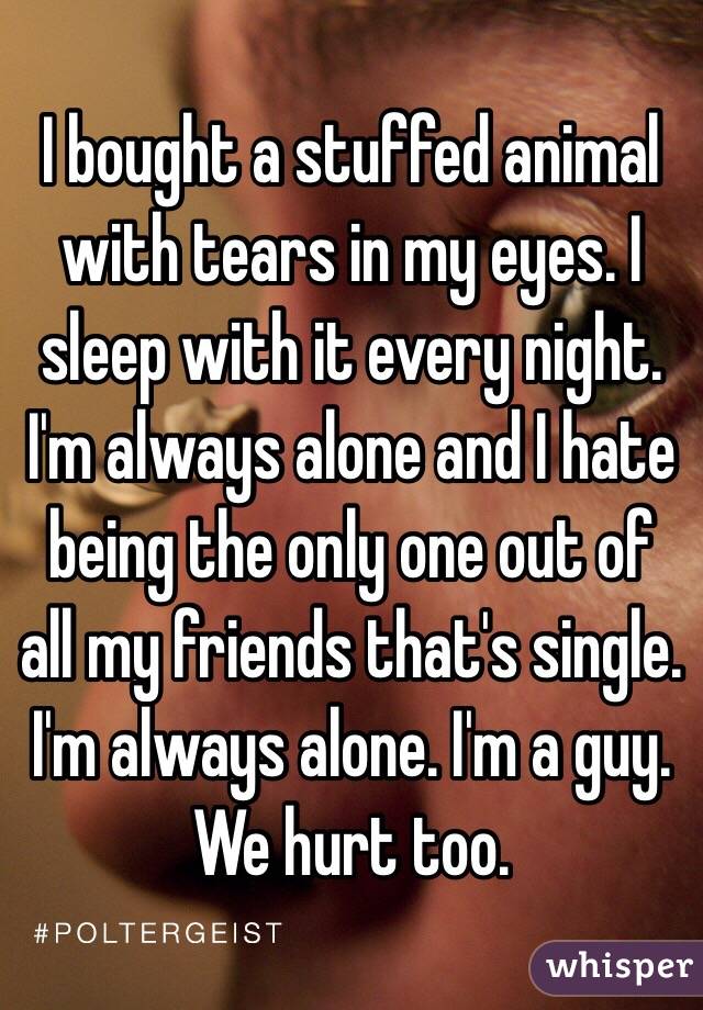I bought a stuffed animal with tears in my eyes. I sleep with it every night. I'm always alone and I hate being the only one out of all my friends that's single. I'm always alone. I'm a guy. We hurt too.