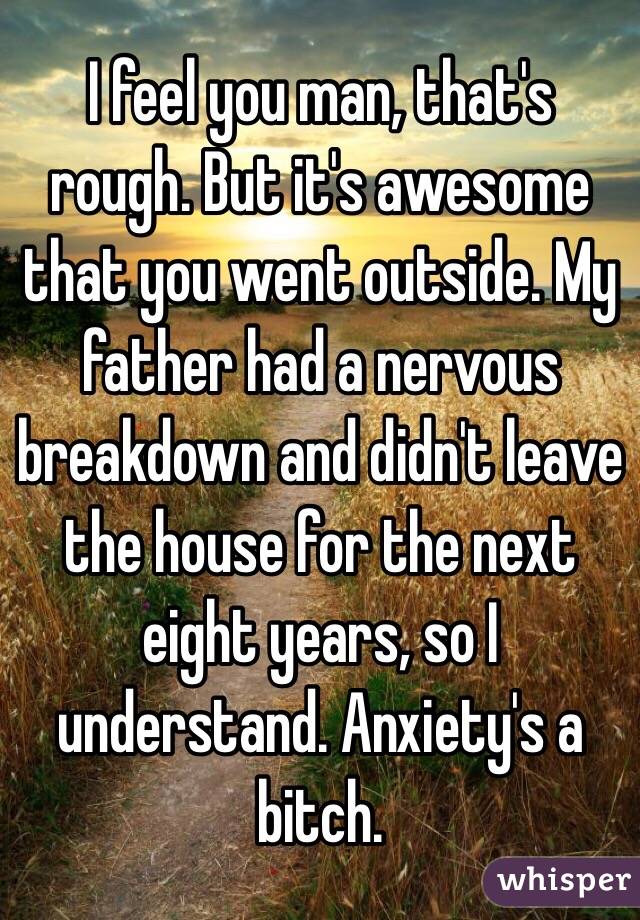 I feel you man, that's rough. But it's awesome that you went outside. My father had a nervous breakdown and didn't leave the house for the next eight years, so I understand. Anxiety's a bitch.