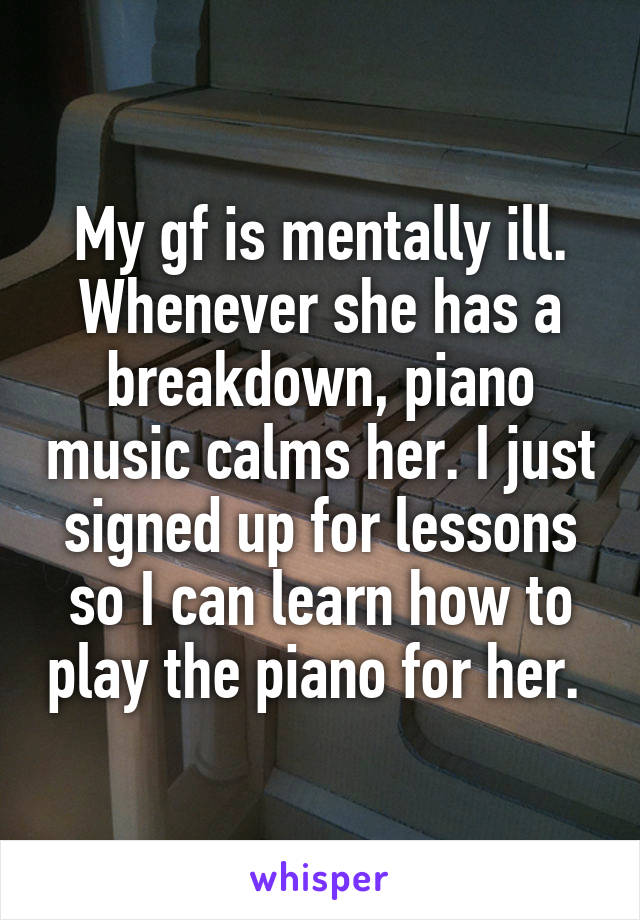 My gf is mentally ill. Whenever she has a breakdown, piano music calms her. I just signed up for lessons so I can learn how to play the piano for her. 