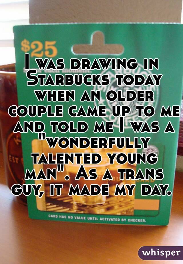 I was drawing in Starbucks today when an older couple came up to me and told me I was a "wonderfully talented young man". As a trans guy, it made my day. 