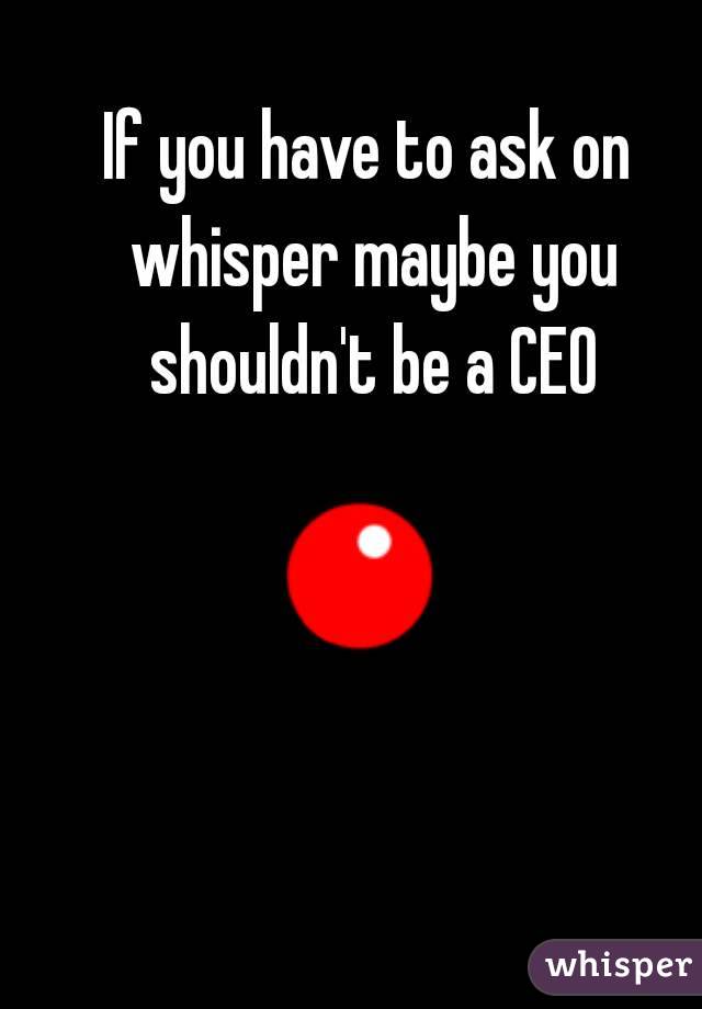 If you have to ask on whisper maybe you shouldn't be a CEO