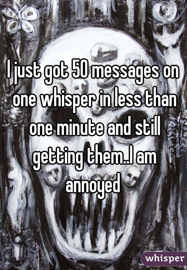 I just got 50 messages on one whisper in less than one minute and still getting them..I am annoyed 