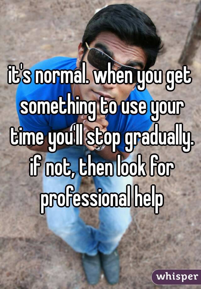 it's normal. when you get something to use your time you'll stop gradually. if not, then look for professional help