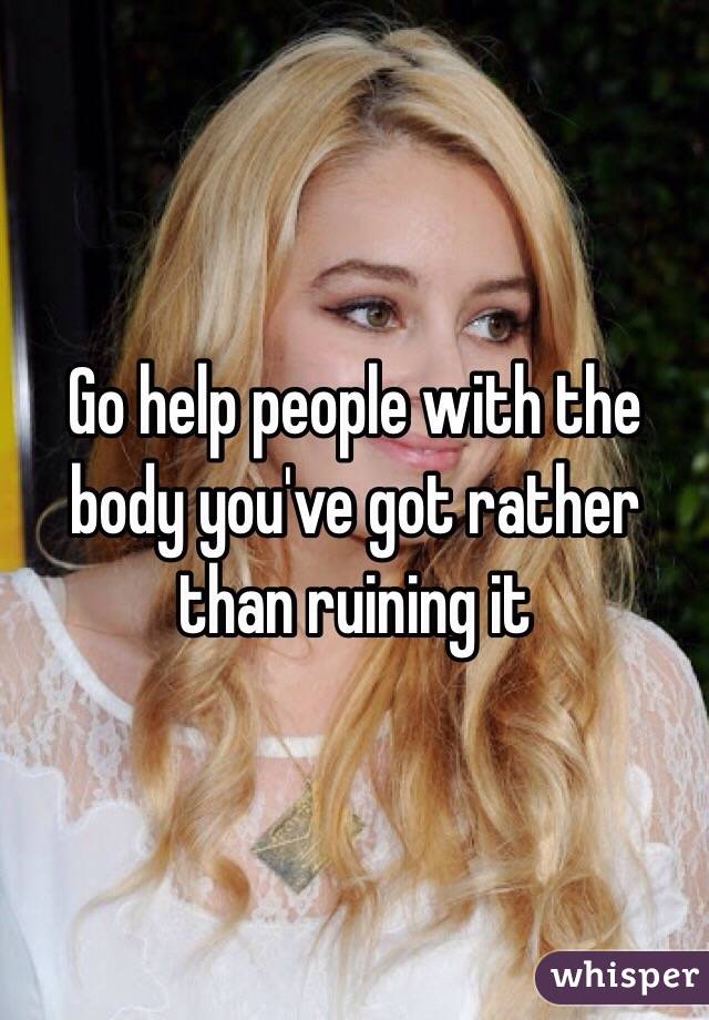 Go help people with the body you've got rather than ruining it