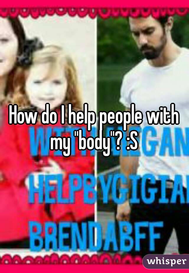 How do I help people with my "body"? :S 