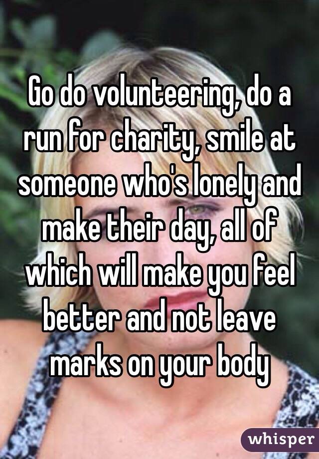 Go do volunteering, do a run for charity, smile at someone who's lonely and make their day, all of which will make you feel better and not leave marks on your body 