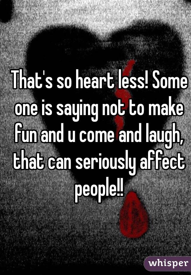 That's so heart less! Some one is saying not to make fun and u come and laugh, that can seriously affect people!!