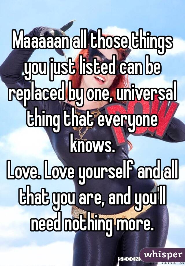 Maaaaan all those things you just listed can be replaced by one, universal thing that everyone knows. 
Love. Love yourself and all that you are, and you'll need nothing more. 