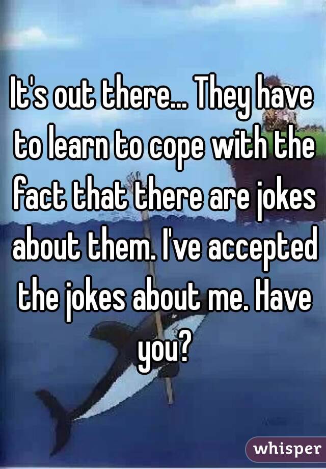 It's out there... They have to learn to cope with the fact that there are jokes about them. I've accepted the jokes about me. Have you?