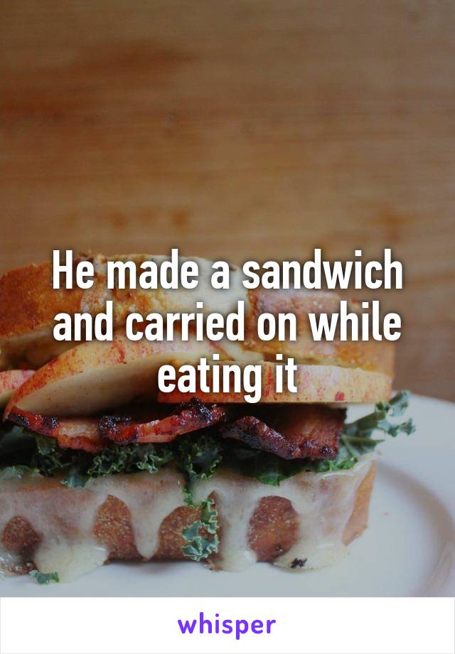 He made a sandwich and carried on while eating it