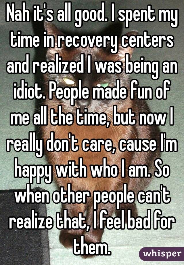 Nah it's all good. I spent my time in recovery centers and realized I was being an idiot. People made fun of me all the time, but now I really don't care, cause I'm happy with who I am. So when other people can't realize that, I feel bad for them.