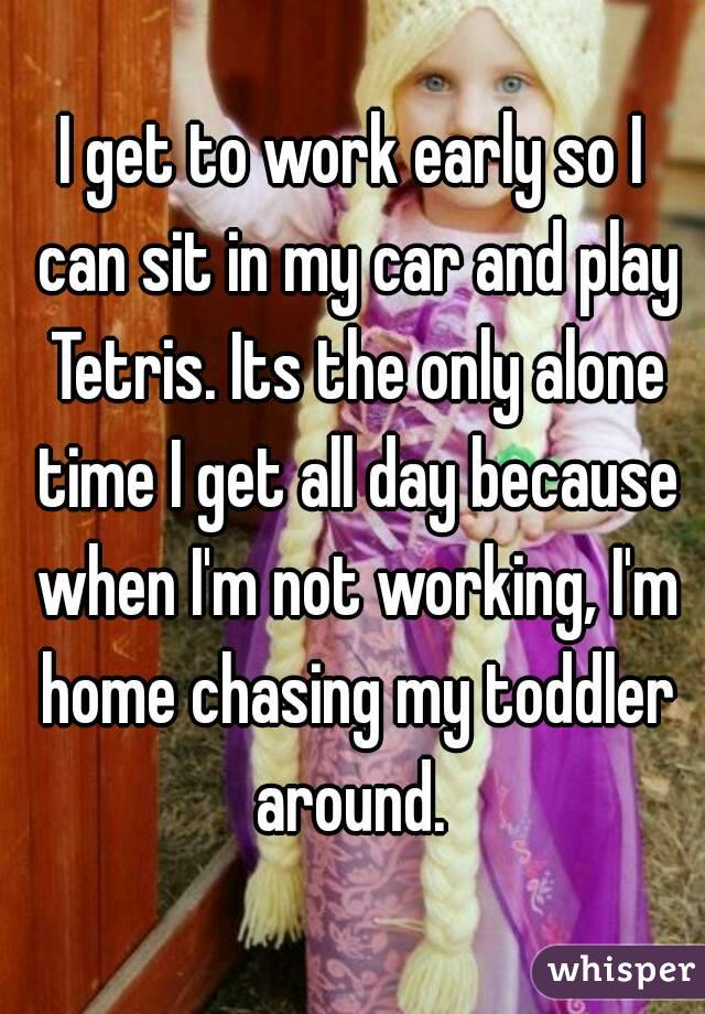 I get to work early so I can sit in my car and play Tetris. Its the only alone time I get all day because when I'm not working, I'm home chasing my toddler around. 