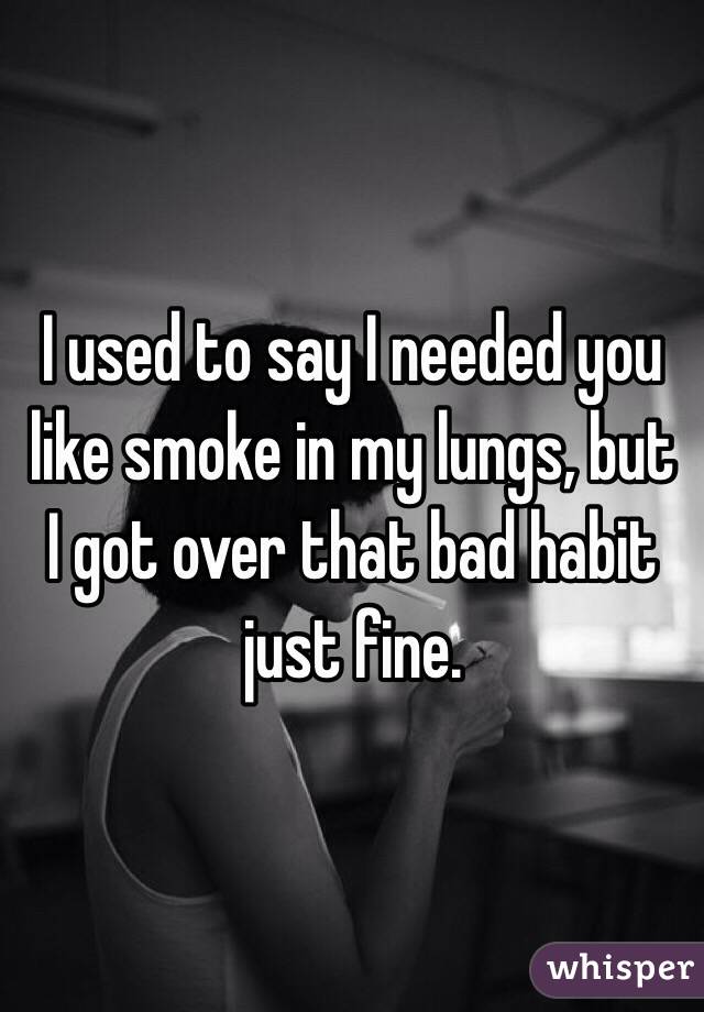 I used to say I needed you like smoke in my lungs, but I got over that bad habit just fine.