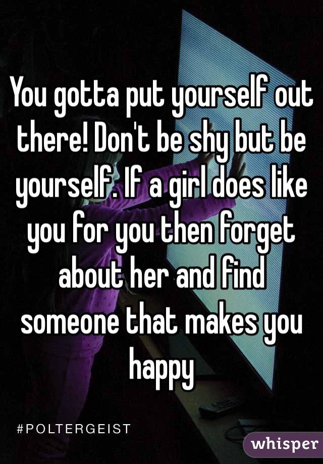 You gotta put yourself out there! Don't be shy but be yourself. If a girl does like you for you then forget about her and find someone that makes you happy 