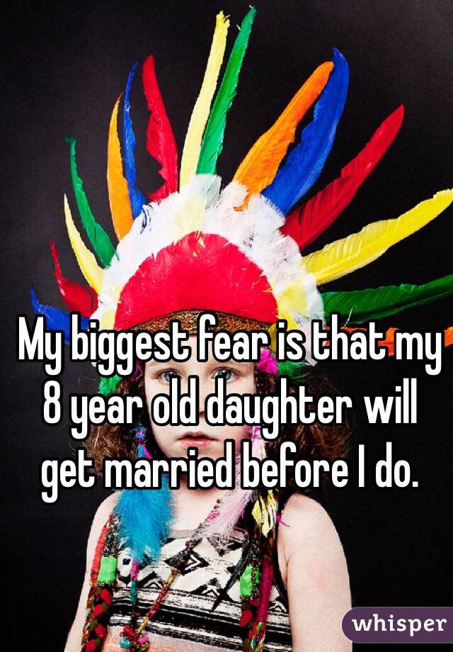 My biggest fear is that my 8 year old daughter will get married before I do. 