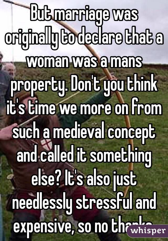 But marriage was originally to declare that a woman was a mans property. Don't you think it's time we more on from such a medieval concept and called it something else? It's also just needlessly stressful and expensive, so no thanks.