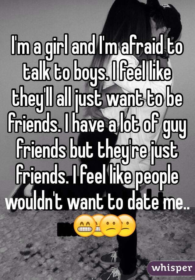 I'm a girl and I'm afraid to talk to boys. I feel like they'll all just want to be friends. I have a lot of guy friends but they're just friends. I feel like people wouldn't want to date me..😁😕