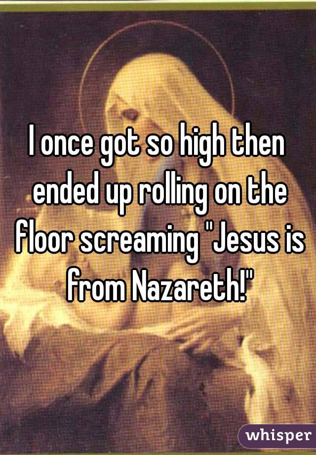 I once got so high then ended up rolling on the floor screaming "Jesus is from Nazareth!"