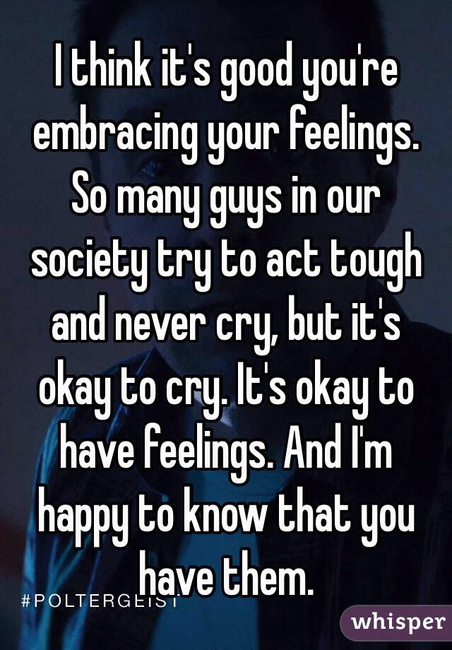 I think it's good you're embracing your feelings.
So many guys in our society try to act tough and never cry, but it's okay to cry. It's okay to have feelings. And I'm happy to know that you have them.