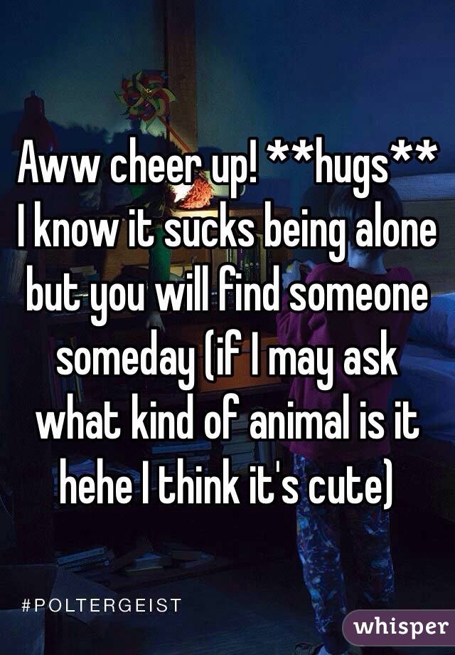 Aww cheer up! **hugs** I know it sucks being alone but you will find someone someday (if I may ask what kind of animal is it hehe I think it's cute)