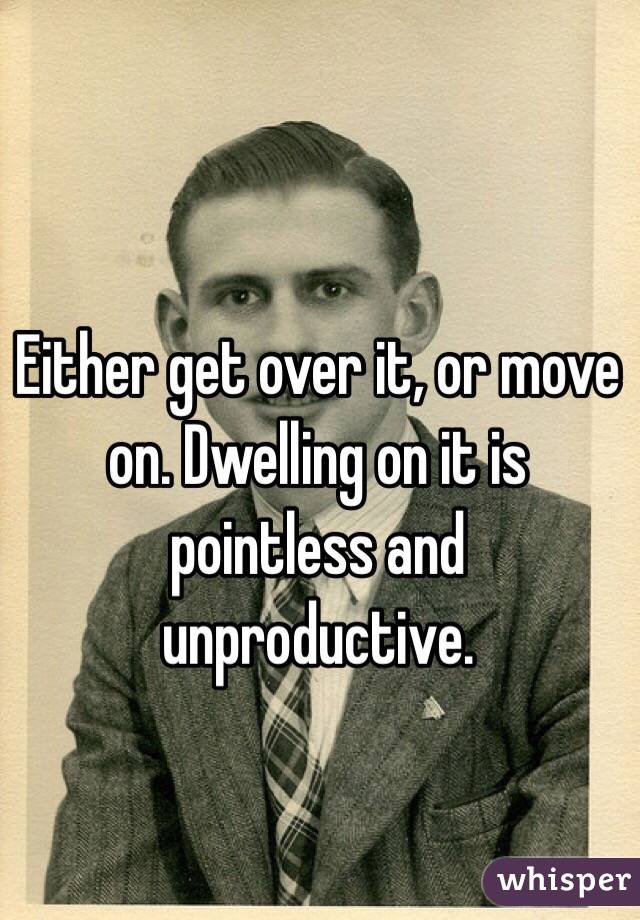 Either get over it, or move on. Dwelling on it is pointless and unproductive. 