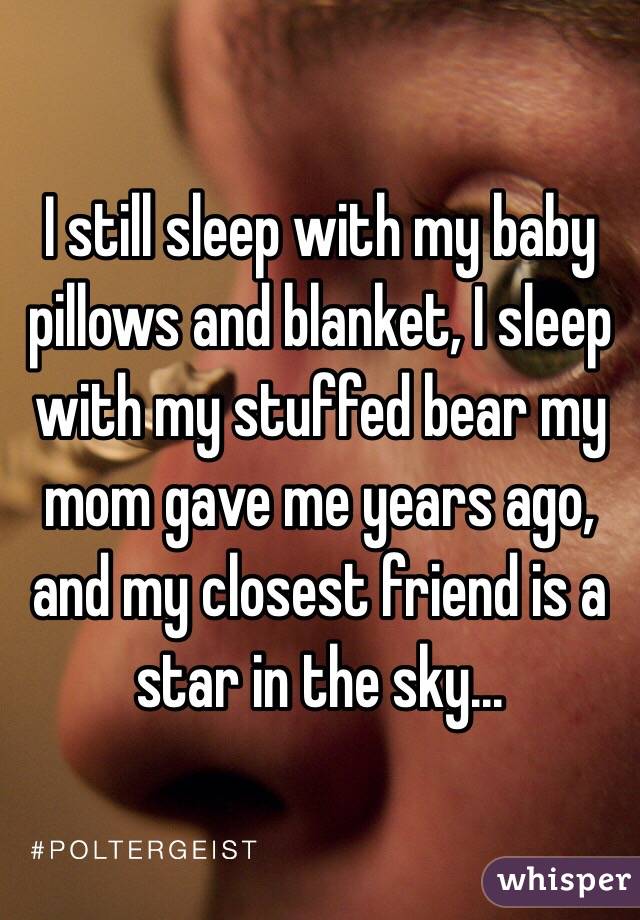 I still sleep with my baby pillows and blanket, I sleep with my stuffed bear my mom gave me years ago, and my closest friend is a star in the sky...