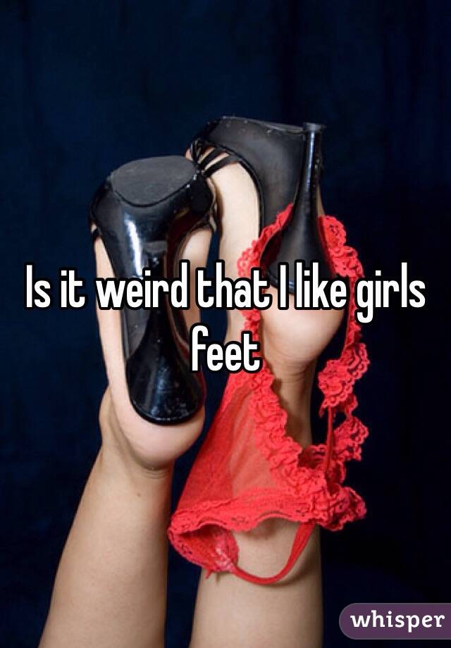 Is it weird that I like girls feet 