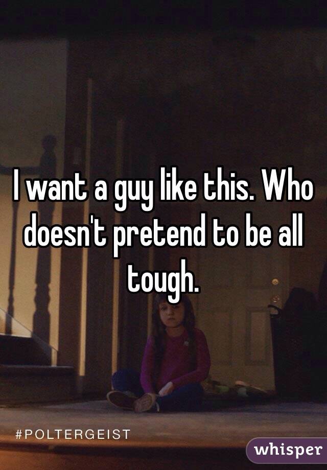 I want a guy like this. Who doesn't pretend to be all tough.