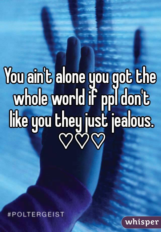 You ain't alone you got the whole world if ppl don't like you they just jealous. ♡♡♡