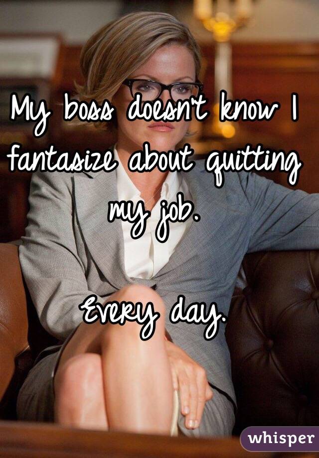 My boss doesn't know I fantasize about quitting my job. 

Every day. 