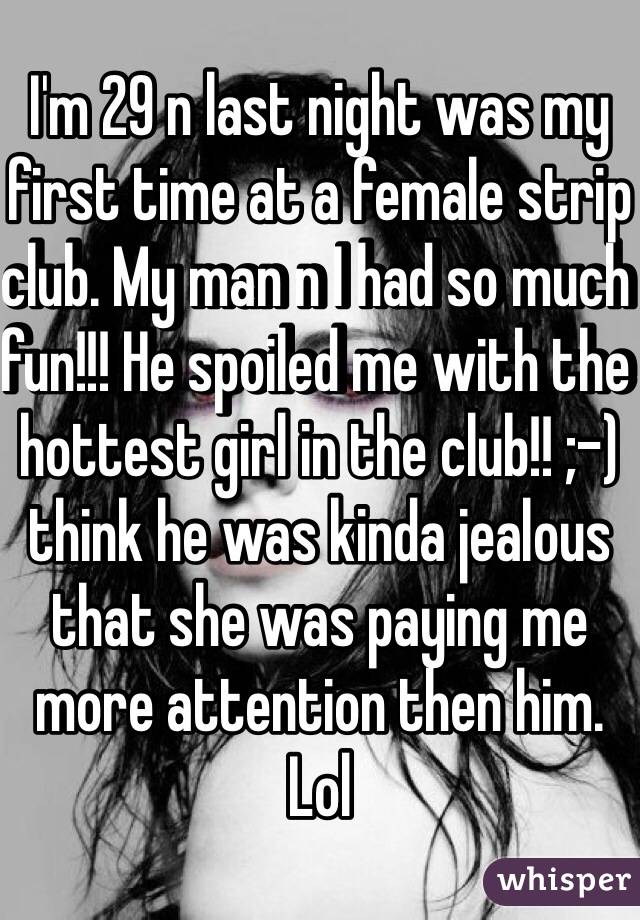I'm 29 n last night was my first time at a female strip club. My man n I had so much fun!!! He spoiled me with the hottest girl in the club!! ;-) think he was kinda jealous that she was paying me more attention then him. Lol