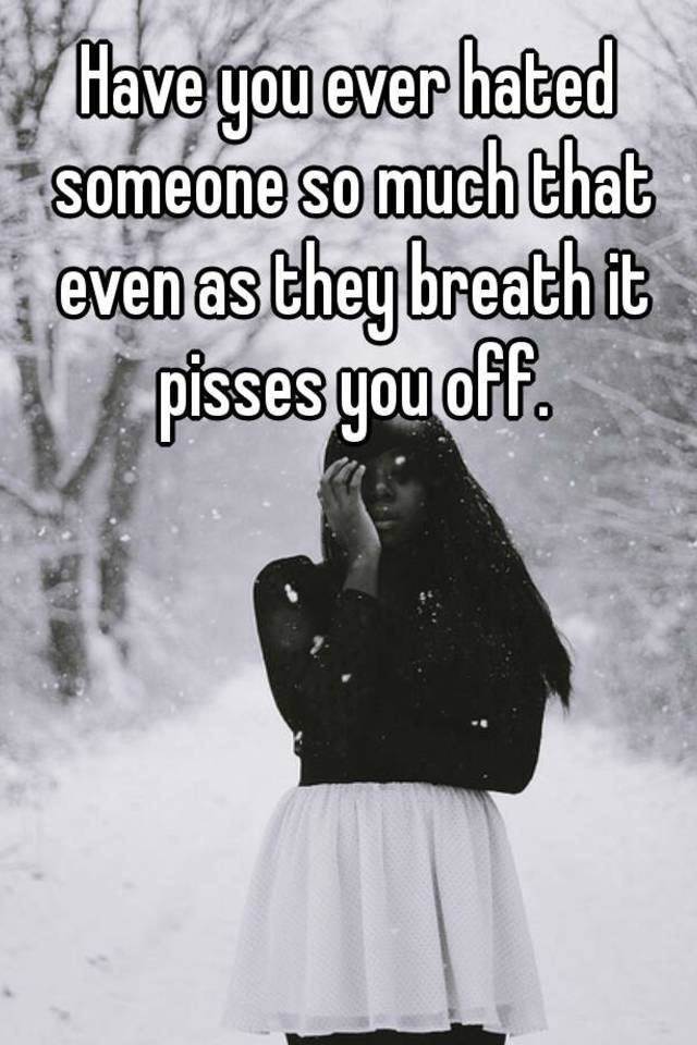 Have you ever hated someone so much that even as they breath it pisses ...