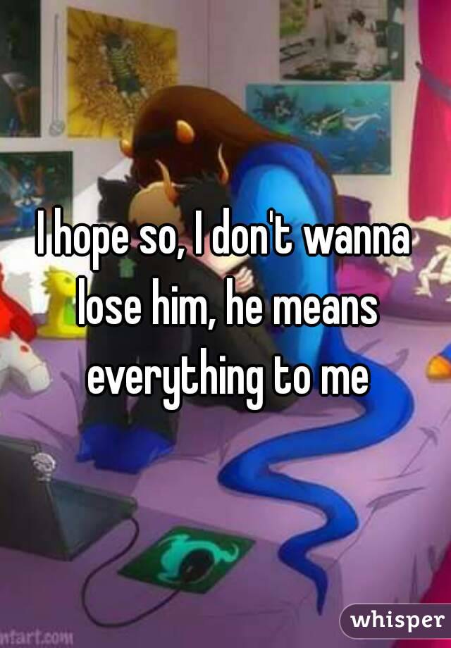 I hope so, I don't wanna lose him, he means everything to me