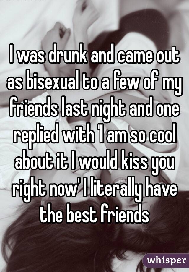 I was drunk and came out as bisexual to a few of my friends last night and one replied with 'I am so cool about it I would kiss you right now' I literally have the best friends