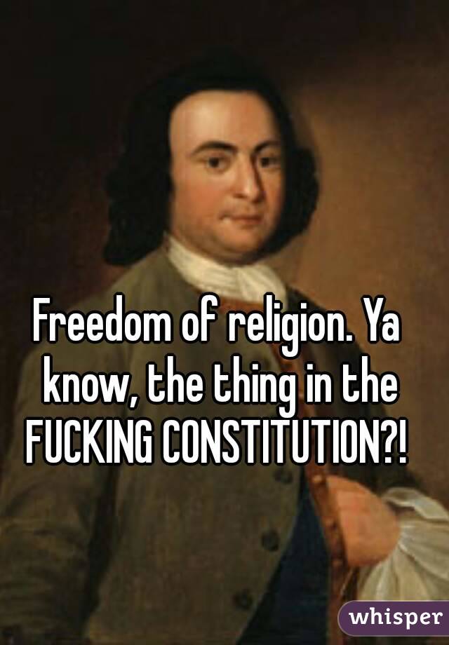 Freedom of religion. Ya know, the thing in the FUCKING CONSTITUTION?! 