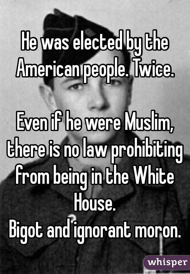 He was elected by the American people. Twice.

Even if he were Muslim, there is no law prohibiting from being in the White House.
Bigot and ignorant moron.