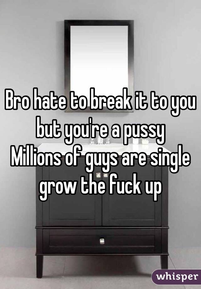 Bro hate to break it to you but you're a pussy 
Millions of guys are single grow the fuck up 